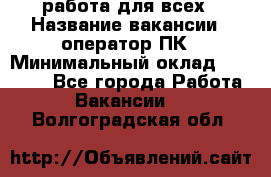 работа для всех › Название вакансии ­ оператор ПК › Минимальный оклад ­ 15 000 - Все города Работа » Вакансии   . Волгоградская обл.